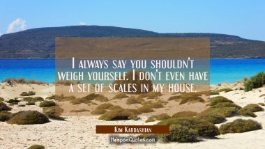 I always say you shouldn&#039;t weigh yourself. I don&#039;t even have a set of scales in my house.