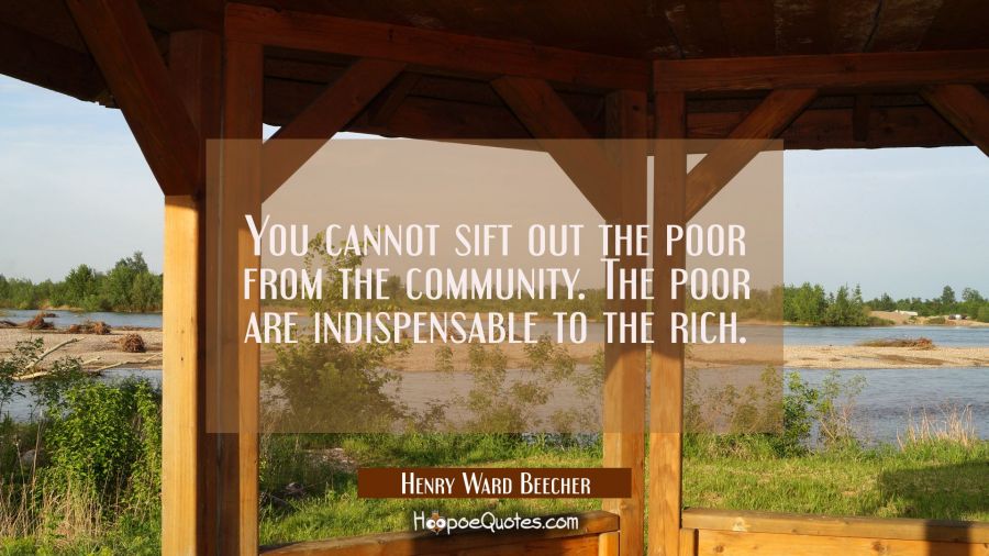 You cannot sift out the poor from the community. The poor are indispensable to the rich. Henry Ward Beecher Quotes