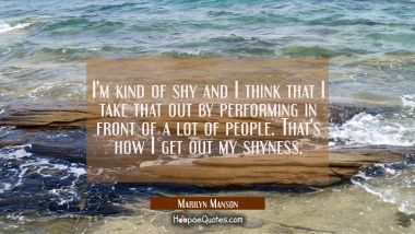 I&#039;m kind of shy and I think that I take that out by performing in front of a lot of people. That&#039;s 
