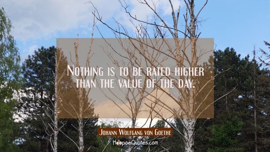 Nothing is to be rated higher than the value of the day. Johann Wolfgang von Goethe Quotes
