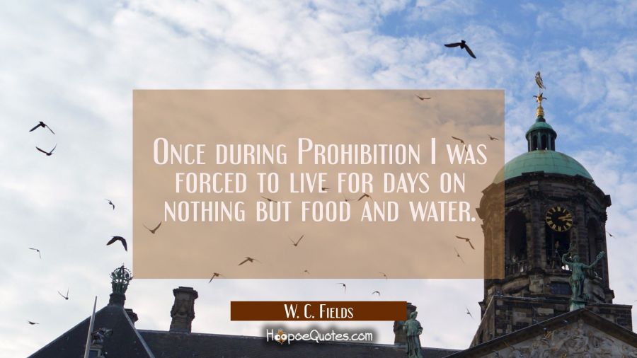 Once during Prohibition I was forced to live for days on nothing but food and water. W. C. Fields Quotes