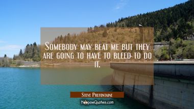 Somebody may beat me but they are going to have to bleed to do it.