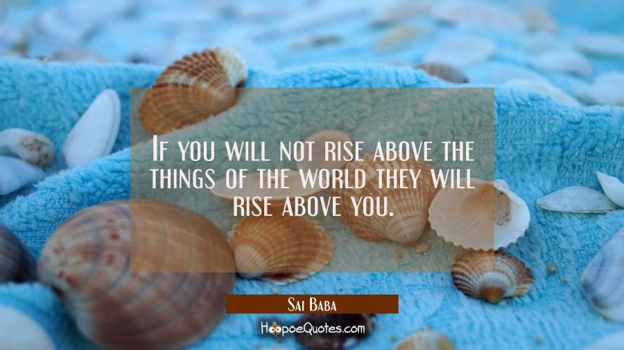 If you will not rise above the things of the world they will rise above you. Sai Baba Quotes