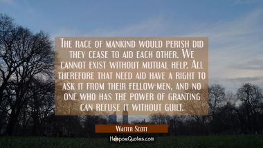 The race of mankind would perish did they cease to aid each other. We cannot exist without mutual h Walter Scott Quotes