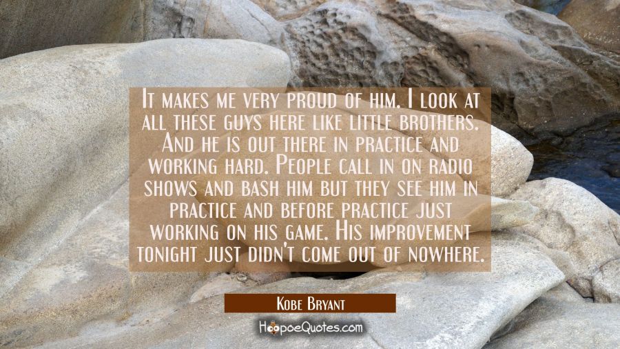 It makes me very proud of him. I look at all these guys here like little brothers. And he is out th Kobe Bryant Quotes