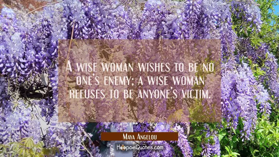 A wise woman wishes to be no one’s enemy; a wise woman refuses to be anyone’s victim. Maya Angelou Quotes