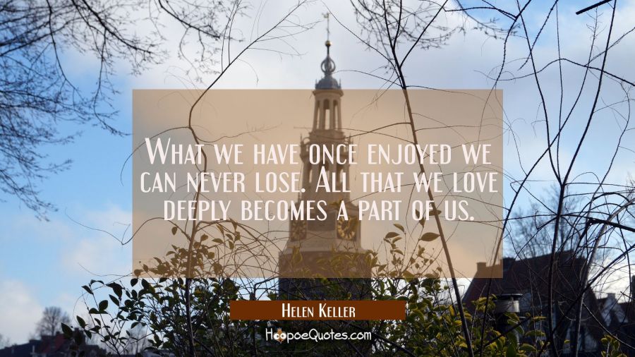 What we have once enjoyed we can never lose. All that we love deeply becomes a part of us. Helen Keller Quotes