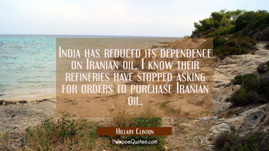 India has reduced its dependence on Iranian oil. I know their refineries have stopped asking for or Hillary Clinton Quotes