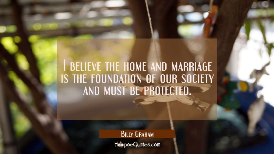 I believe the home and marriage is the foundation of our society and must be protected. Billy Graham Quotes
