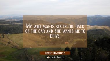 My wife wants sex in the back of the car and she wants me to drive.