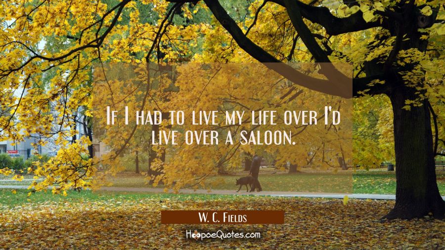 If I had to live my life over I'd live over a saloon. W. C. Fields Quotes