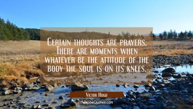 Certain thoughts are prayers. There are moments when whatever be the attitude of the body the soul  Victor Hugo Quotes