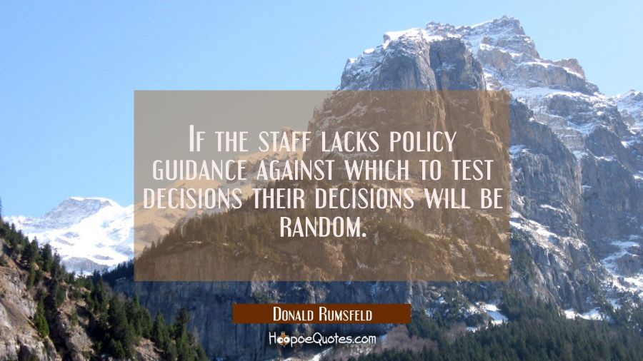 If the staff lacks policy guidance against which to test decisions their decisions will be random. Donald Rumsfeld Quotes