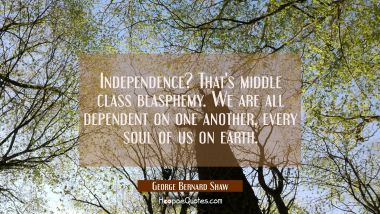 Independence? That&#039;s middle class blasphemy. We are all dependent on one another every soul of us o George Bernard Shaw Quotes