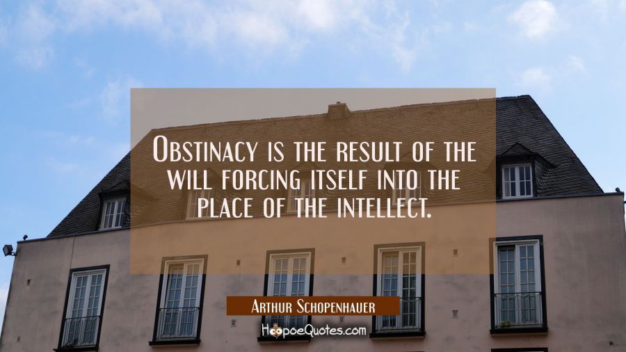Obstinacy is the result of the will forcing itself into the place of the intellect. Arthur Schopenhauer Quotes