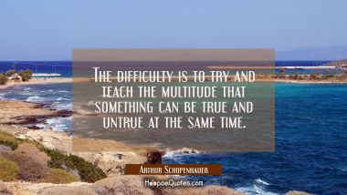 The difficulty is to try and teach the multitude that something can be true and untrue at the same  Arthur Schopenhauer Quotes
