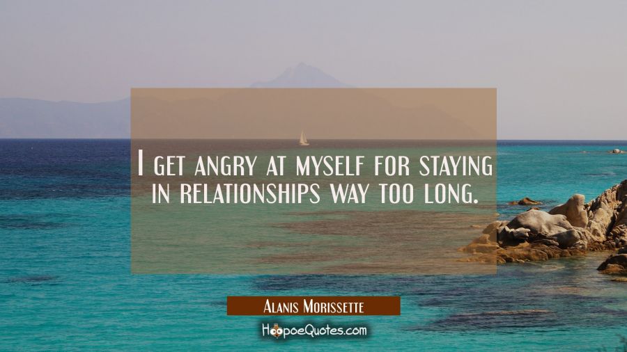 I get angry at myself for staying in relationships way too long. Alanis Morissette Quotes