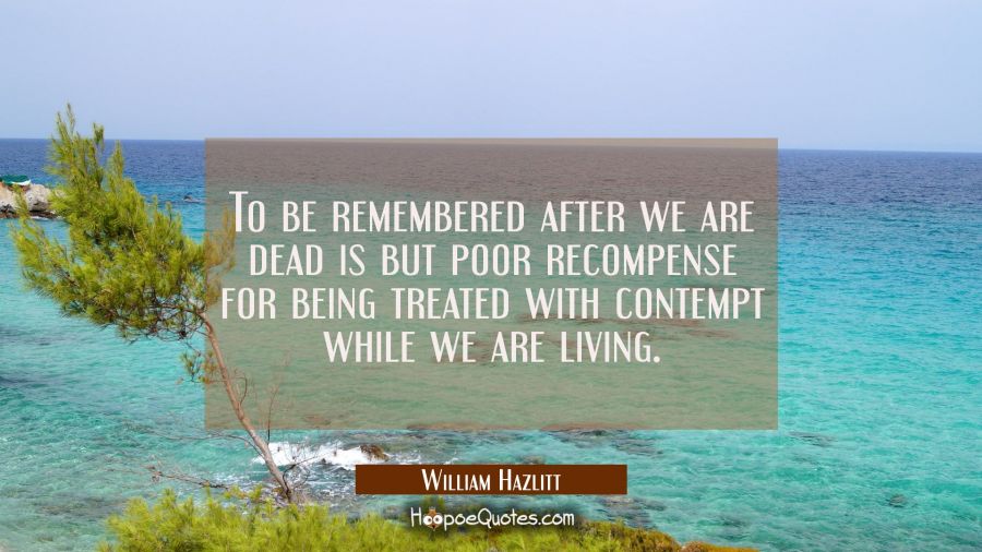To be remembered after we are dead is but poor recompense for being treated with contempt while we  William Hazlitt Quotes