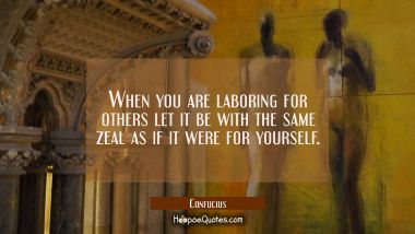 When you are laboring for others let it be with the same zeal as if it were for yourself. Confucius Quotes