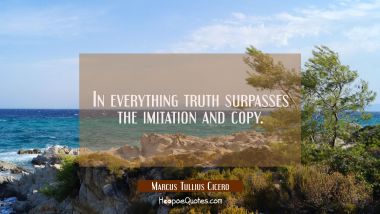 In everything truth surpasses the imitation and copy. Marcus Tullius Cicero Quotes
