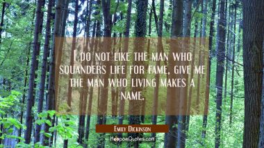 I do not like the man who squanders life for fame, give me the man who living makes a name.