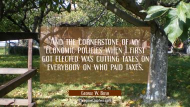 And the cornerstone of my economic policies when I first got elected was cutting taxes on everybody George W. Bush Quotes