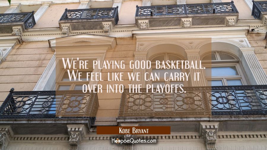 We're playing good basketball. We feel like we can carry it over into the playoffs. Kobe Bryant Quotes
