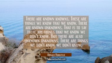 There are known knowns. These are things we know that we know. There are known unknowns. That is to