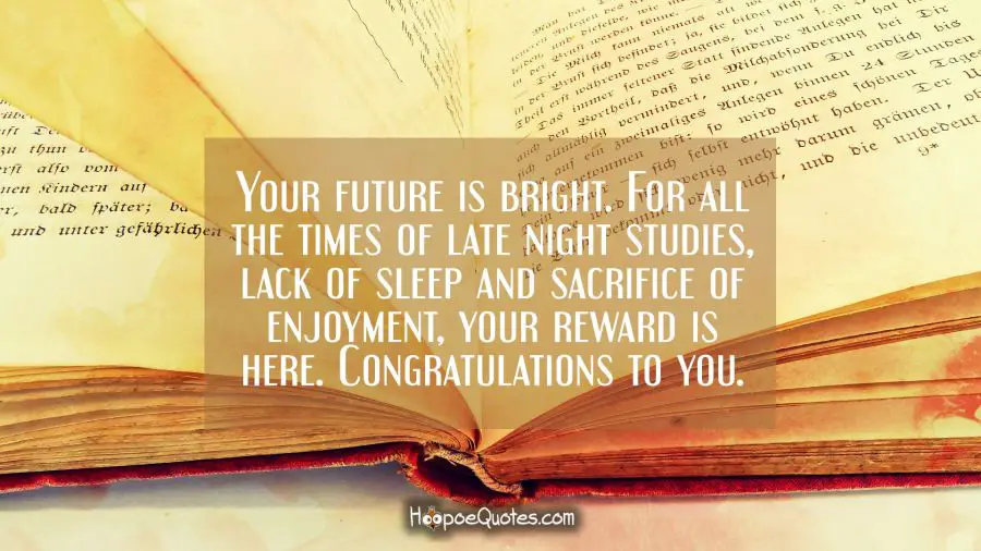 Your future is bright. For all the times of late night studies, lack of sleep and sacrifice of enjoyment, your reward is here. Congratulations to you. Graduation Quotes