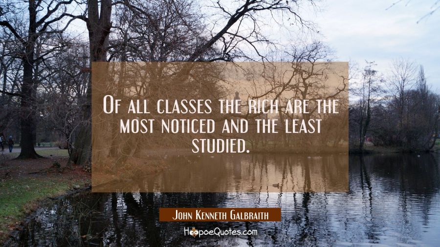 Of all classes the rich are the most noticed and the least studied. John Kenneth Galbraith Quotes