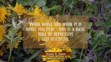 Work while you work play while you play - this is a basic rule of repressive self-discipline.