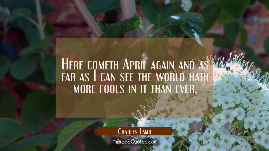 Here cometh April again and as far as I can see the world hath more fools in it than ever. Charles Lamb Quotes