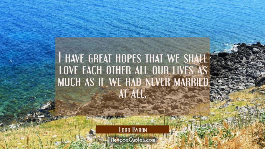 I have great hopes that we shall love each other all our lives as much as if we had never married a Lord Byron Quotes