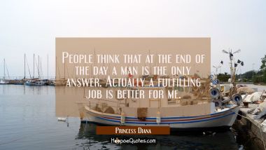 People think that at the end of the day a man is the only answer. Actually a fulfilling job is bett