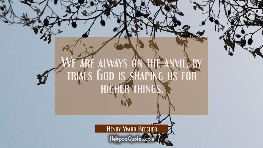 We are always on the anvil, by trials God is shaping us for higher things. Henry Ward Beecher Quotes
