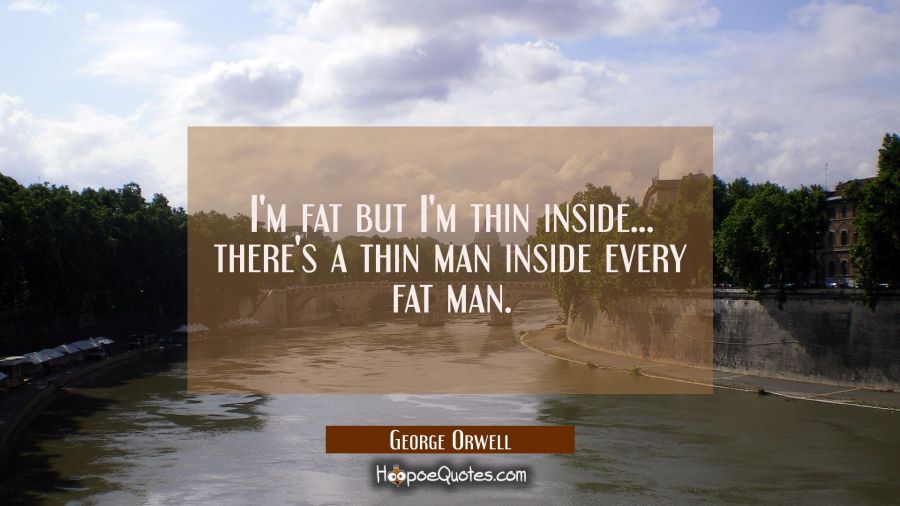 I'm fat but I'm thin inside... there's a thin man inside every fat man. George Orwell Quotes