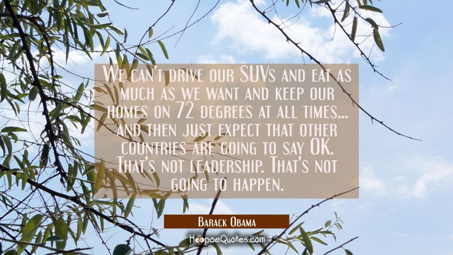 We can't drive our SUVs and eat as much as we want and keep our homes on 72 degrees at all times... Barack Obama Quotes