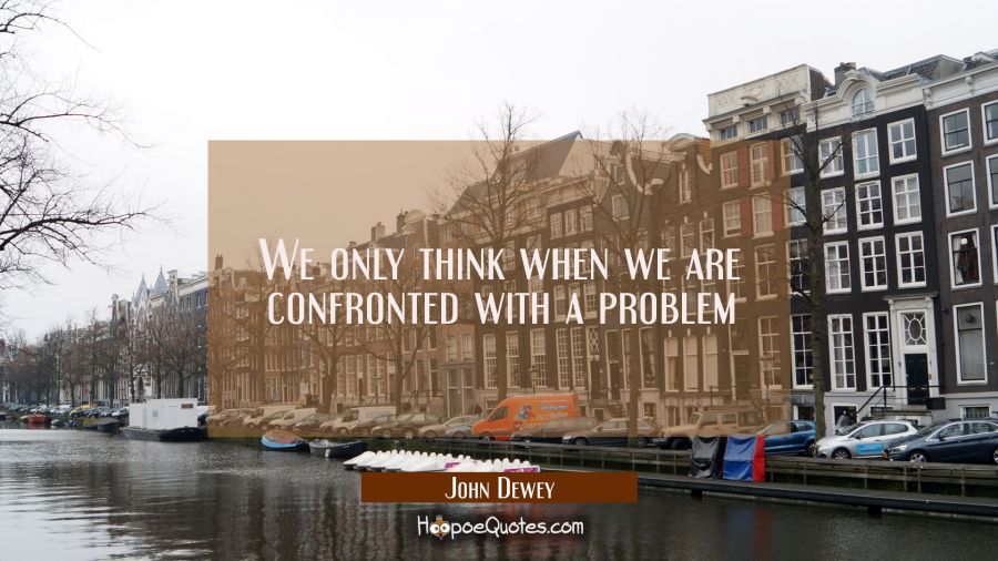 We only think when we are confronted with a problem John Dewey Quotes