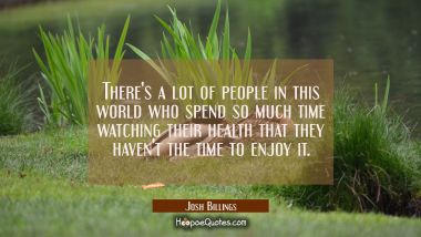 There&#039;s a lot of people in this world who spend so much time watching their health that they haven&#039;
