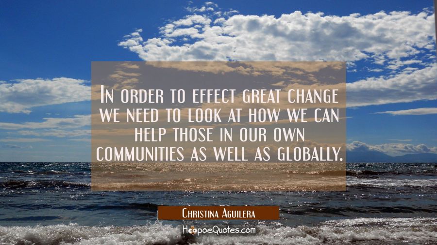 In order to effect great change we need to look at how we can help those in our own communities as  Christina Aguilera Quotes