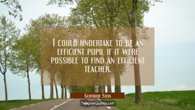 I could undertake to be an efficient pupil if it were possible to find an efficient teacher. Gertrude Stein Quotes