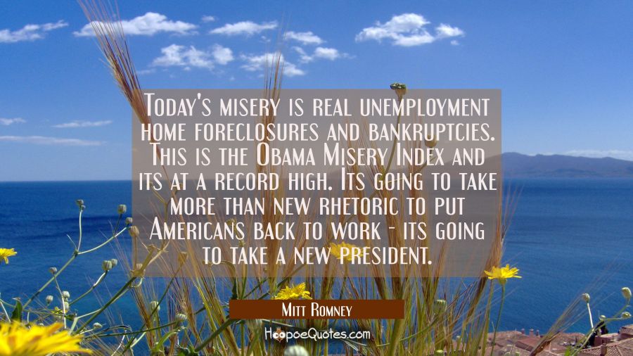 Today's misery is real unemployment home foreclosures and bankruptcies. This is the Obama Misery In Mitt Romney Quotes