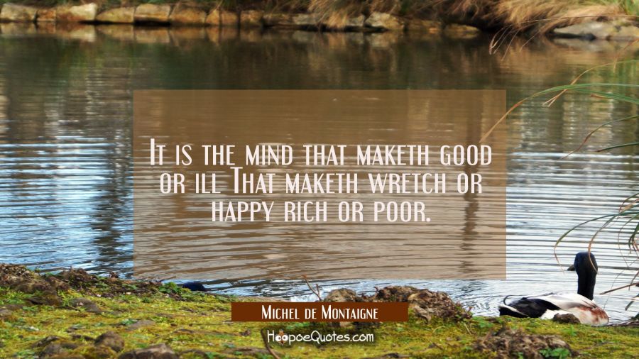 It is the mind that maketh good or ill That maketh wretch or happy rich or poor. Michel de Montaigne Quotes