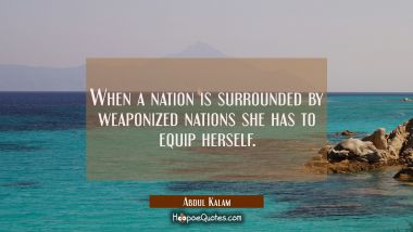 When a nation is surrounded by weaponized nations she has to equip herself.