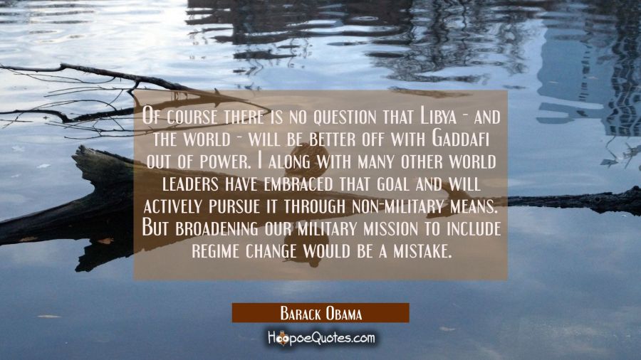 Of course there is no question that Libya - and the world - will be better off with Gaddafi out of  Barack Obama Quotes