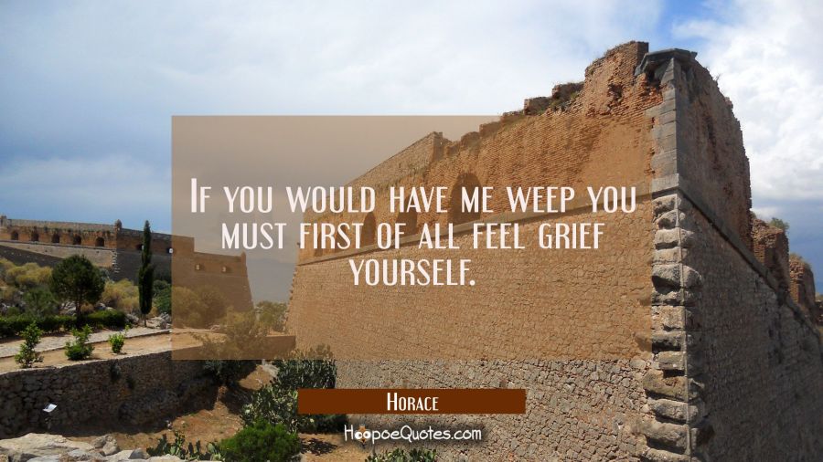 If you would have me weep you must first of all feel grief yourself. Horace Quotes