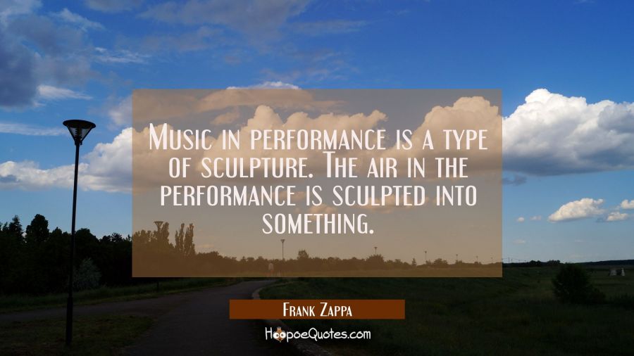 Music in performance is a type of sculpture. The air in the performance is sculpted into something. Frank Zappa Quotes