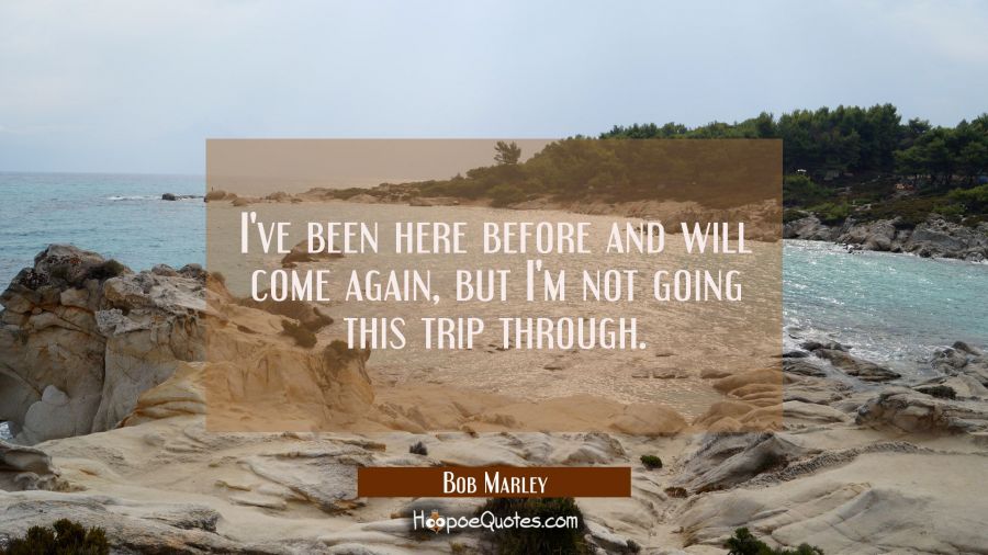 I've been here before and will come again but I'm not going this trip through. Bob Marley Quotes
