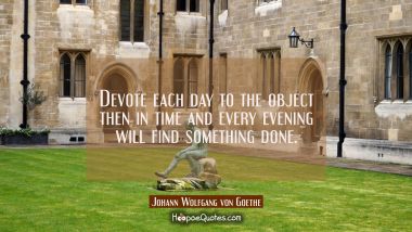 Devote each day to the object then in time and every evening will find something done. Johann Wolfgang von Goethe Quotes