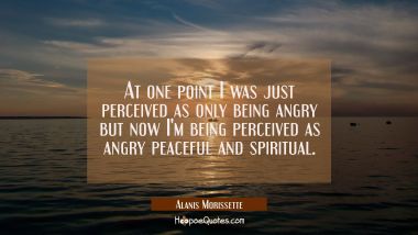 At one point I was just perceived as only being angry but now I&#039;m being perceived as angry peaceful Alanis Morissette Quotes